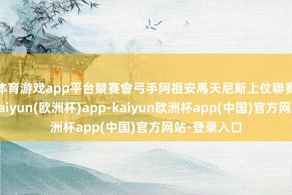 体育游戏app平台　　競賽會弓手阿祖安馬天尼斯上仗聯賽因傷缺陣-kaiyun(欧洲杯)app-kaiyun欧洲杯app(中国)官方网站-登录入口