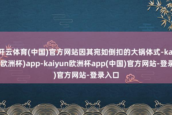 开云体育(中国)官方网站因其宛如倒扣的大锅体式-kaiyun(欧洲杯)app-kaiyun欧洲杯app(中国)官方网站-登录入口