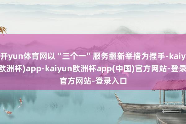 开yun体育网以“三个一”服务翻新举措为捏手-kaiyun(欧洲杯)app-kaiyun欧洲杯app(中国)官方网站-登录入口