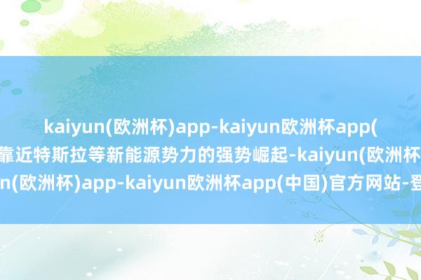 kaiyun(欧洲杯)app-kaiyun欧洲杯app(中国)官方网站-登录入口靠近特斯拉等新能源势力的强势崛起-kaiyun(欧洲杯)app-kaiyun欧洲杯app(中国)官方网站-登录入口
