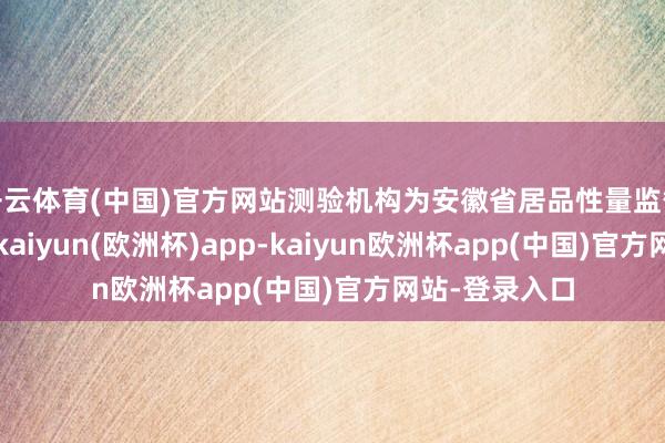 开云体育(中国)官方网站测验机构为安徽省居品性量监督测验参议院-kaiyun(欧洲杯)app-kaiyun欧洲杯app(中国)官方网站-登录入口