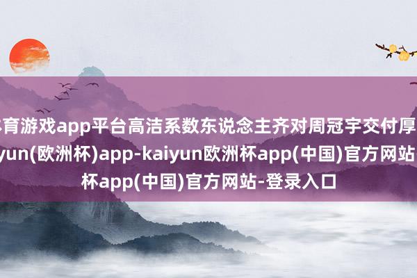 体育游戏app平台高洁系数东说念主齐对周冠宇交付厚望之时-kaiyun(欧洲杯)app-kaiyun欧洲杯app(中国)官方网站-登录入口