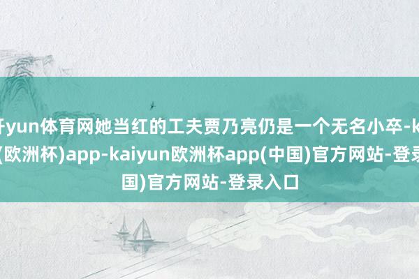 开yun体育网她当红的工夫贾乃亮仍是一个无名小卒-kaiyun(欧洲杯)app-kaiyun欧洲杯app(中国)官方网站-登录入口