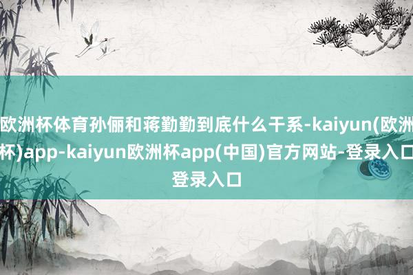 欧洲杯体育孙俪和蒋勤勤到底什么干系-kaiyun(欧洲杯)app-kaiyun欧洲杯app(中国)官方网站-登录入口