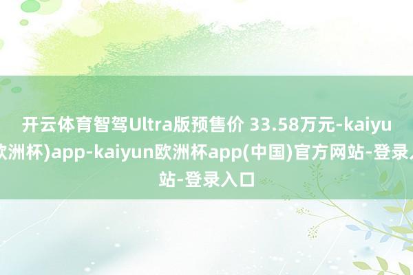 开云体育智驾Ultra版预售价 33.58万元-kaiyun(欧洲杯)app-kaiyun欧洲杯app(中国)官方网站-登录入口