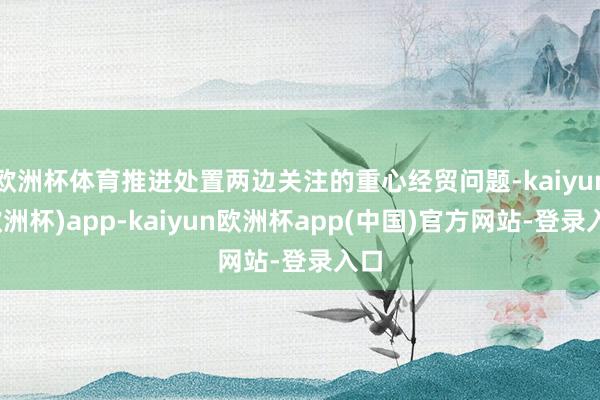 欧洲杯体育推进处置两边关注的重心经贸问题-kaiyun(欧洲杯)app-kaiyun欧洲杯app(中国)官方网站-登录入口