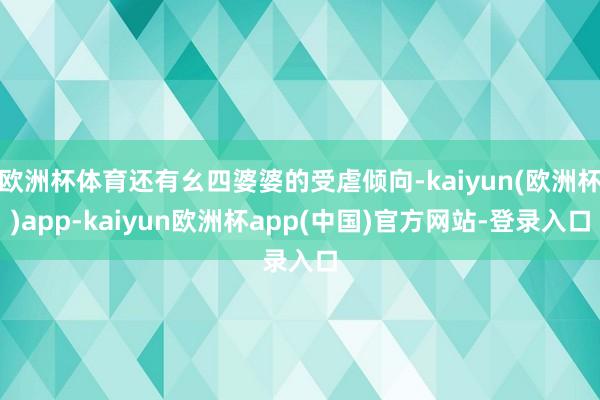 欧洲杯体育还有幺四婆婆的受虐倾向-kaiyun(欧洲杯)app-kaiyun欧洲杯app(中国)官方网站-登录入口