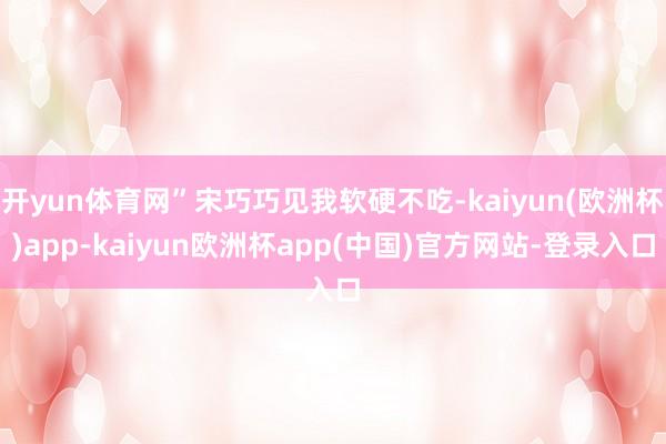 开yun体育网”宋巧巧见我软硬不吃-kaiyun(欧洲杯)app-kaiyun欧洲杯app(中国)官方网站-登录入口