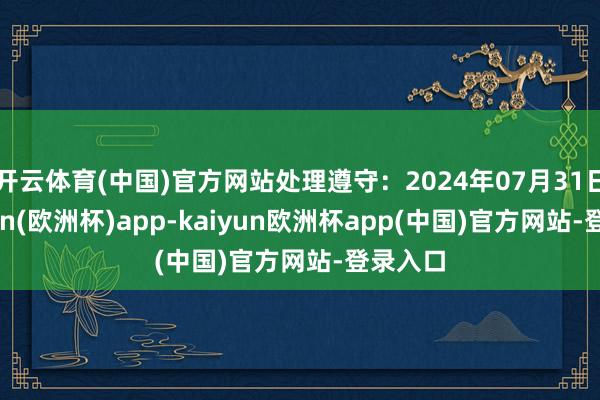 开云体育(中国)官方网站处理遵守：2024年07月31日-kaiyun(欧洲杯)app-kaiyun欧洲杯app(中国)官方网站-登录入口