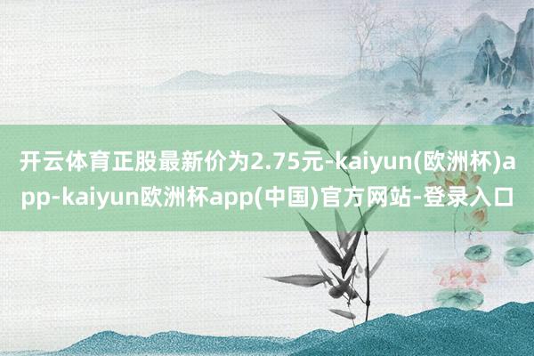 开云体育正股最新价为2.75元-kaiyun(欧洲杯)app-kaiyun欧洲杯app(中国)官方网站-登录入口