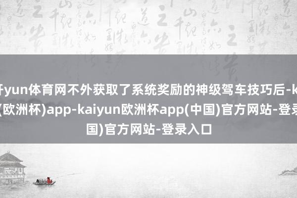 开yun体育网不外获取了系统奖励的神级驾车技巧后-kaiyun(欧洲杯)app-kaiyun欧洲杯app(中国)官方网站-登录入口