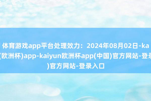 体育游戏app平台处理效力：2024年08月02日-kaiyun(欧洲杯)app-kaiyun欧洲杯app(中国)官方网站-登录入口