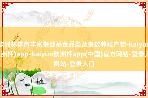 欧洲杯体育丰富指数基金品类及指数养殖产物-kaiyun(欧洲杯)app-kaiyun欧洲杯app(中国)官方网站-登录入口