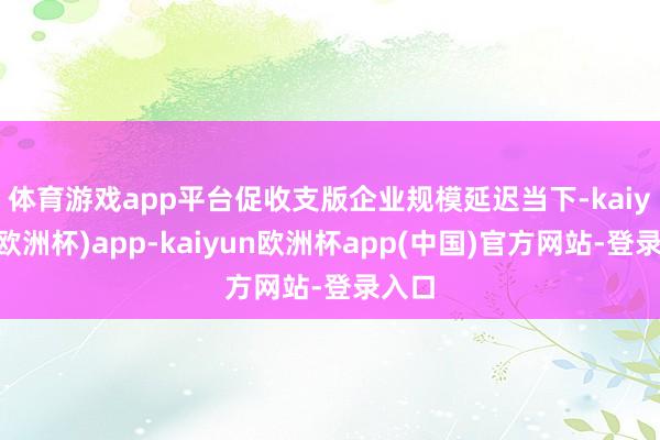 体育游戏app平台促收支版企业规模延迟　　当下-kaiyun(欧洲杯)app-kaiyun欧洲杯app(中国)官方网站-登录入口