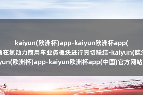 kaiyun(欧洲杯)app-kaiyun欧洲杯app(中国)官方网站-登录入口旨在氢动力商用车业务板块进行真切联结-kaiyun(欧洲杯)app-kaiyun欧洲杯app(中国)官方网站-登录入口