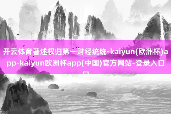 开云体育著述权归第一财经统统-kaiyun(欧洲杯)app-kaiyun欧洲杯app(中国)官方网站-登录入口