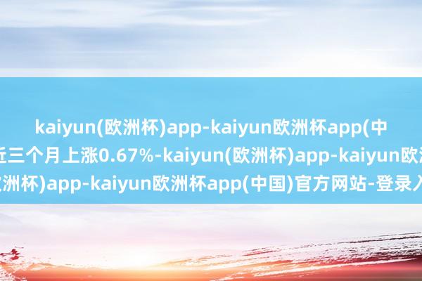 kaiyun(欧洲杯)app-kaiyun欧洲杯app(中国)官方网站-登录入口近三个月上涨0.67%-kaiyun(欧洲杯)app-kaiyun欧洲杯app(中国)官方网站-登录入口