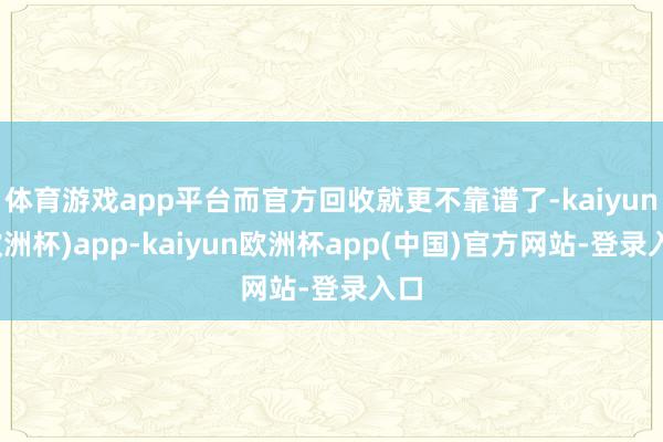 体育游戏app平台而官方回收就更不靠谱了-kaiyun(欧洲杯)app-kaiyun欧洲杯app(中国)官方网站-登录入口