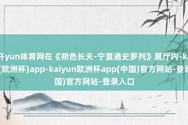 开yun体育网在《朔色长天-宁夏通史罗列》展厅内-kaiyun(欧洲杯)app-kaiyun欧洲杯app(中国)官方网站-登录入口