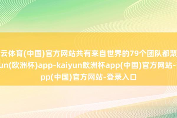 开云体育(中国)官方网站共有来自世界的79个团队都聚一堂-kaiyun(欧洲杯)app-kaiyun欧洲杯app(中国)官方网站-登录入口