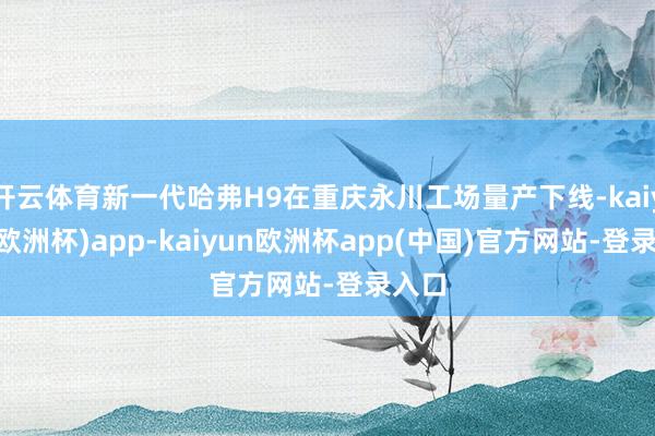 开云体育新一代哈弗H9在重庆永川工场量产下线-kaiyun(欧洲杯)app-kaiyun欧洲杯app(中国)官方网站-登录入口