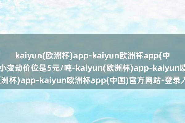 kaiyun(欧洲杯)app-kaiyun欧洲杯app(中国)官方网站-登录入口最小变动价位是5元/吨-kaiyun(欧洲杯)app-kaiyun欧洲杯app(中国)官方网站-登录入口