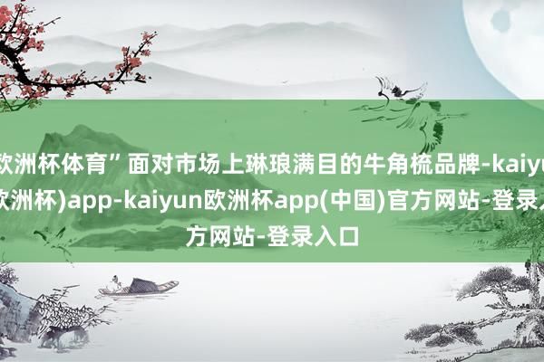 欧洲杯体育”面对市场上琳琅满目的牛角梳品牌-kaiyun(欧洲杯)app-kaiyun欧洲杯app(中国)官方网站-登录入口