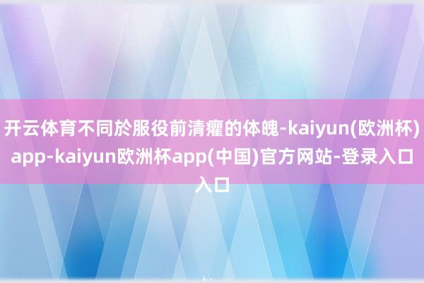 开云体育不同於服役前清癯的体魄-kaiyun(欧洲杯)app-kaiyun欧洲杯app(中国)官方网站-登录入口