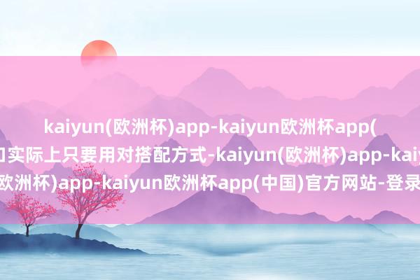 kaiyun(欧洲杯)app-kaiyun欧洲杯app(中国)官方网站-登录入口实际上只要用对搭配方式-kaiyun(欧洲杯)app-kaiyun欧洲杯app(中国)官方网站-登录入口