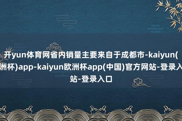 开yun体育网省内销量主要来自于成都市-kaiyun(欧洲杯)app-kaiyun欧洲杯app(中国)官方网站-登录入口