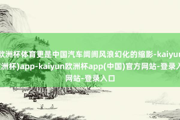 欧洲杯体育更是中国汽车阛阓风浪幻化的缩影-kaiyun(欧洲杯)app-kaiyun欧洲杯app(中国)官方网站-登录入口