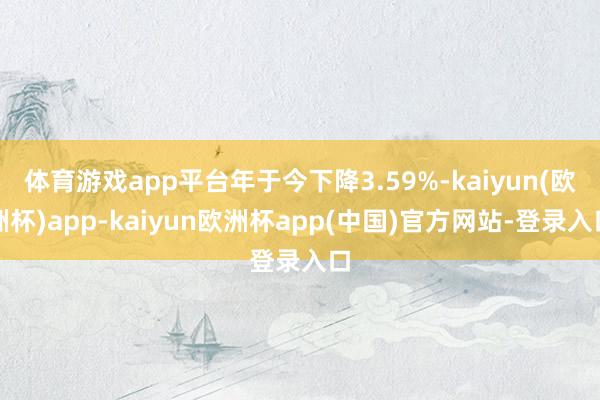 体育游戏app平台年于今下降3.59%-kaiyun(欧洲杯)app-kaiyun欧洲杯app(中国)官方网站-登录入口