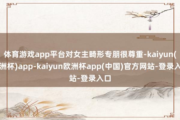 体育游戏app平台对女主畸形专朋很尊重-kaiyun(欧洲杯)app-kaiyun欧洲杯app(中国)官方网站-登录入口