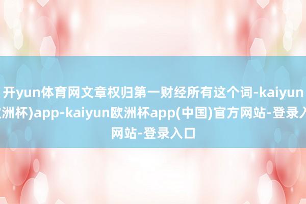 开yun体育网文章权归第一财经所有这个词-kaiyun(欧洲杯)app-kaiyun欧洲杯app(中国)官方网站-登录入口