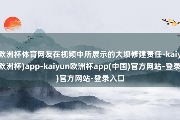 欧洲杯体育网友在视频中所展示的大坝修建责任-kaiyun(欧洲杯)app-kaiyun欧洲杯app(中国)官方网站-登录入口