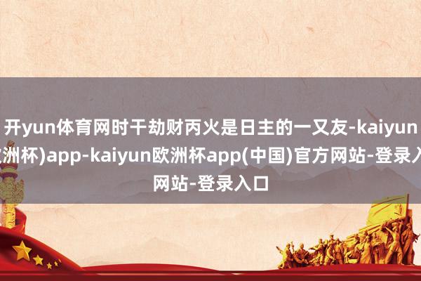 开yun体育网时干劫财丙火是日主的一又友-kaiyun(欧洲杯)app-kaiyun欧洲杯app(中国)官方网站-登录入口