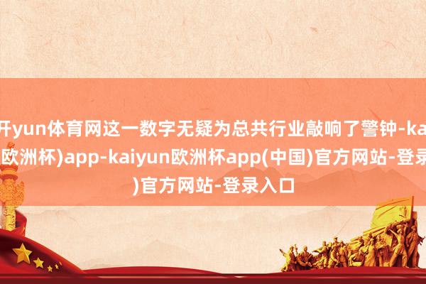 开yun体育网这一数字无疑为总共行业敲响了警钟-kaiyun(欧洲杯)app-kaiyun欧洲杯app(中国)官方网站-登录入口