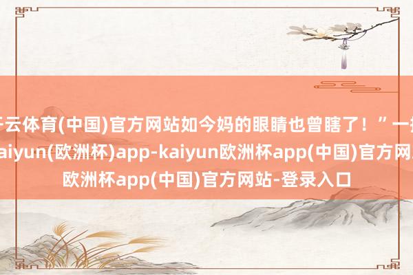 开云体育(中国)官方网站如今妈的眼睛也曾瞎了！”一提及这些话-kaiyun(欧洲杯)app-kaiyun欧洲杯app(中国)官方网站-登录入口