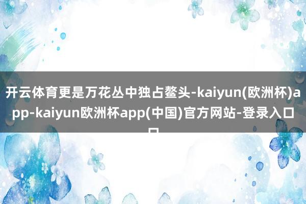 开云体育更是万花丛中独占鳌头-kaiyun(欧洲杯)app-kaiyun欧洲杯app(中国)官方网站-登录入口