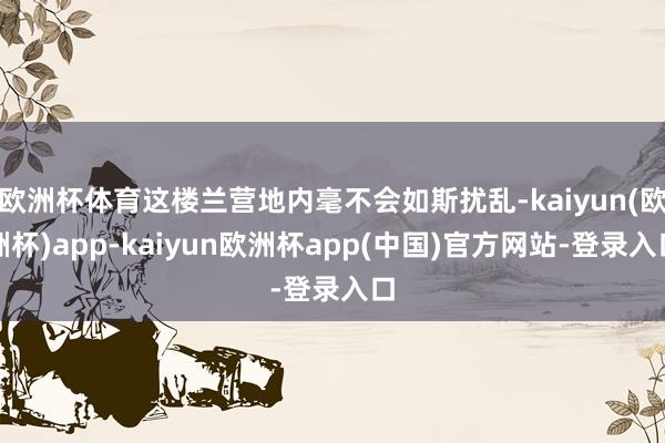 欧洲杯体育这楼兰营地内毫不会如斯扰乱-kaiyun(欧洲杯)app-kaiyun欧洲杯app(中国)官方网站-登录入口