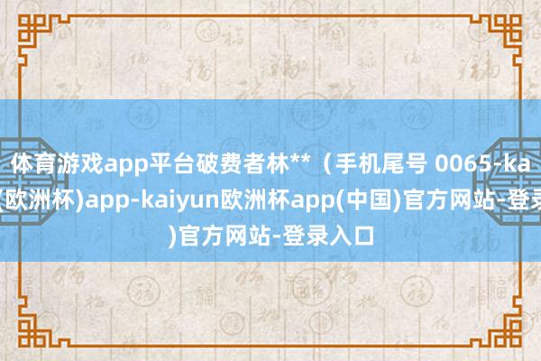 体育游戏app平台破费者林**（手机尾号 0065-kaiyun(欧洲杯)app-kaiyun欧洲杯app(中国)官方网站-登录入口