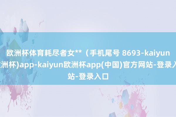 欧洲杯体育耗尽者女**（手机尾号 8693-kaiyun(欧洲杯)app-kaiyun欧洲杯app(中国)官方网站-登录入口