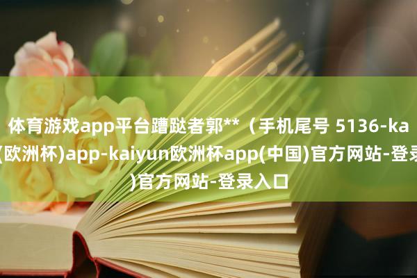 体育游戏app平台蹧跶者郭**（手机尾号 5136-kaiyun(欧洲杯)app-kaiyun欧洲杯app(中国)官方网站-登录入口