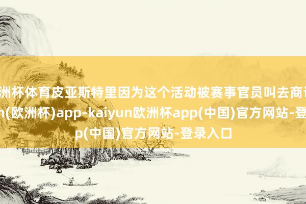 欧洲杯体育皮亚斯特里因为这个活动被赛事官员叫去商议-kaiyun(欧洲杯)app-kaiyun欧洲杯app(中国)官方网站-登录入口