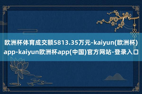 欧洲杯体育成交额5813.35万元-kaiyun(欧洲杯)app-kaiyun欧洲杯app(中国)官方网站-登录入口