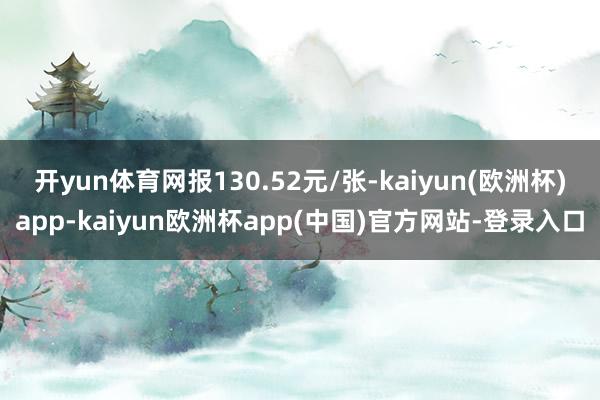 开yun体育网报130.52元/张-kaiyun(欧洲杯)app-kaiyun欧洲杯app(中国)官方网站-登录入口