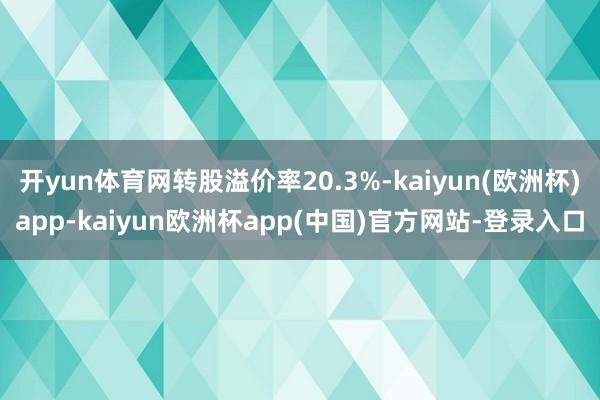 开yun体育网转股溢价率20.3%-kaiyun(欧洲杯)app-kaiyun欧洲杯app(中国)官方网站-登录入口