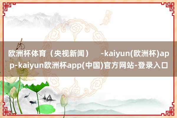 欧洲杯体育（央视新闻）    -kaiyun(欧洲杯)app-kaiyun欧洲杯app(中国)官方网站-登录入口