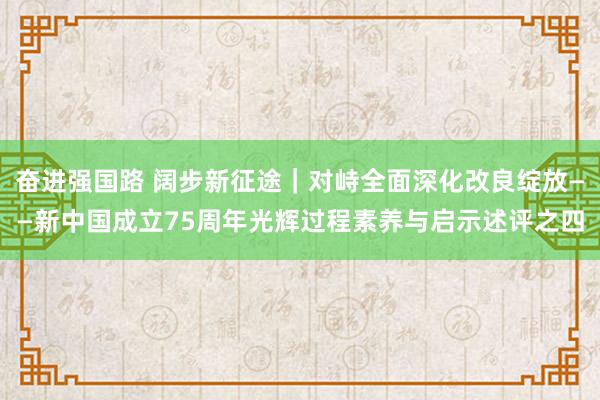 奋进强国路 阔步新征途｜对峙全面深化改良绽放——新中国成立75周年光辉过程素养与启示述评之四