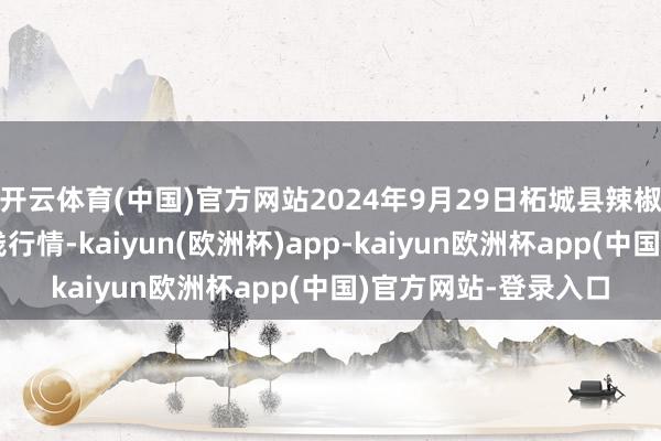 开云体育(中国)官方网站2024年9月29日柘城县辣椒大商场有限公司价钱行情-kaiyun(欧洲杯)app-kaiyun欧洲杯app(中国)官方网站-登录入口